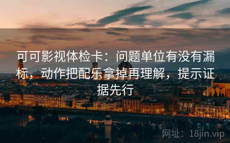 可可影视体检卡：问题单位有没有漏标，动作把配乐拿掉再理解，提示证据先行