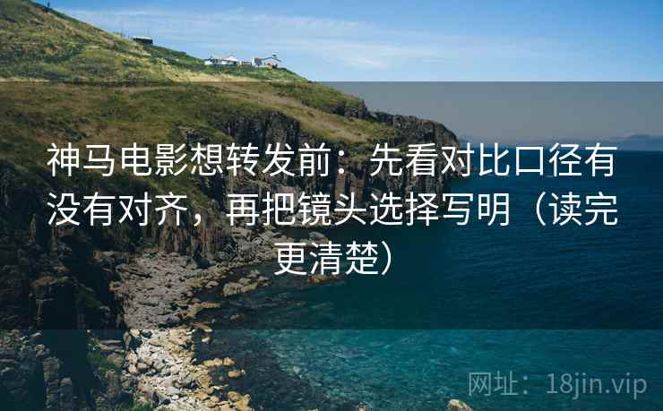神马电影想转发前：先看对比口径有没有对齐，再把镜头选择写明（读完更清楚）