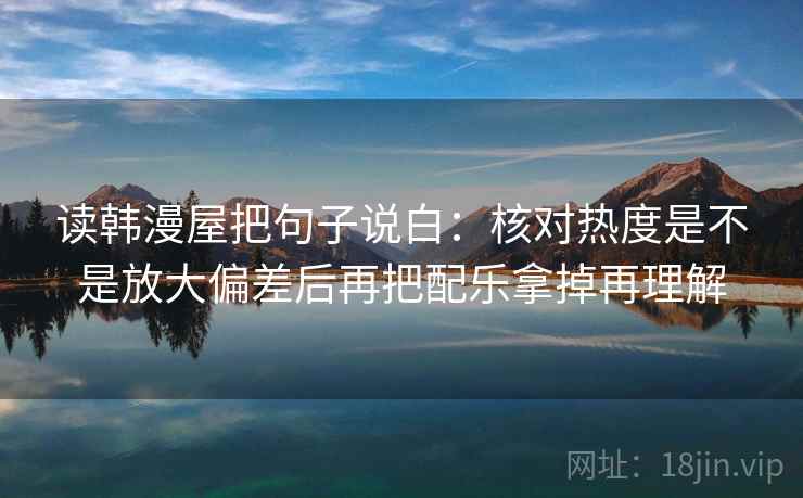 读韩漫屋把句子说白：核对热度是不是放大偏差后再把配乐拿掉再理解