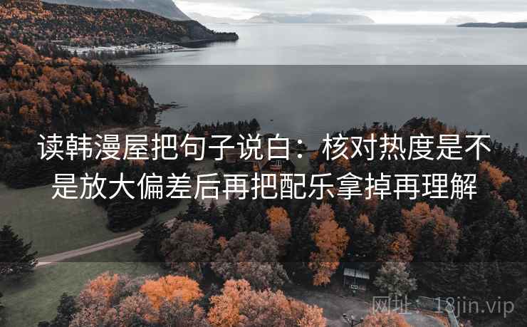读韩漫屋把句子说白：核对热度是不是放大偏差后再把配乐拿掉再理解