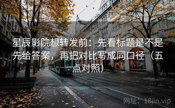 星辰影院想转发前：先看标题是不是先给答案，再把对比写成同口径（五点对照）