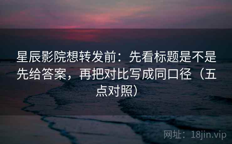 星辰影院想转发前：先看标题是不是先给答案，再把对比写成同口径（五点对照）