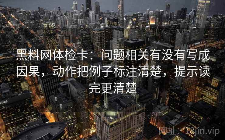黑料网体检卡:问题相关有没有写成因果,动作把例子标注清楚,提示读完更清楚