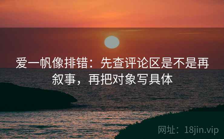 爱一帆像排错：先查评论区是不是再叙事，再把对象写具体
