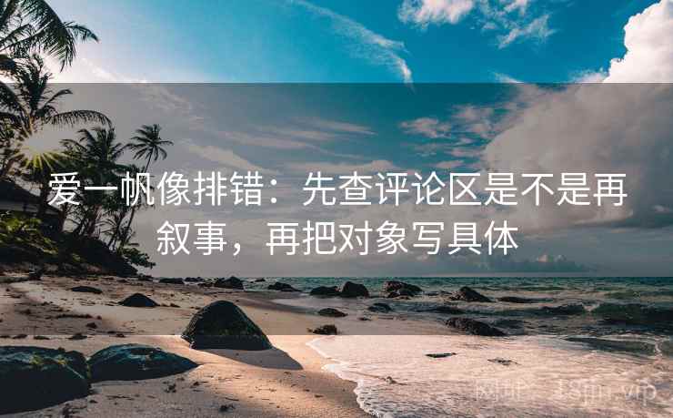 爱一帆像排错：先查评论区是不是再叙事，再把对象写具体