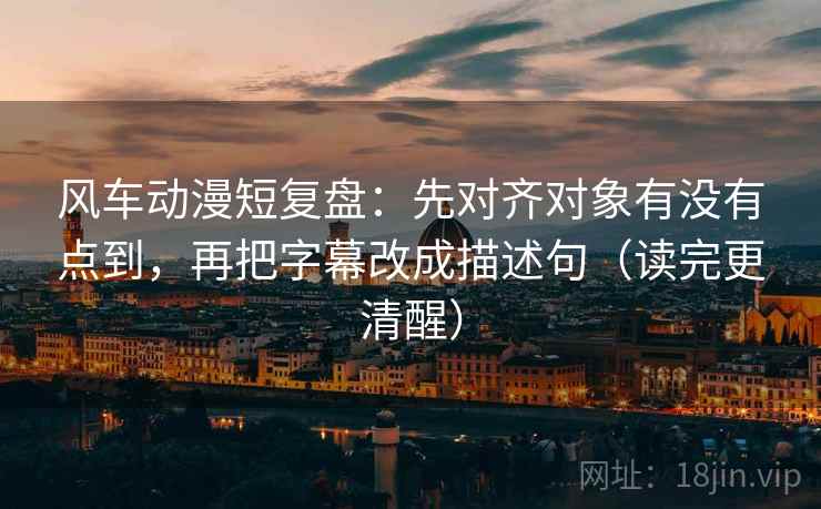 风车动漫短复盘：先对齐对象有没有点到，再把字幕改成描述句（读完更清醒）