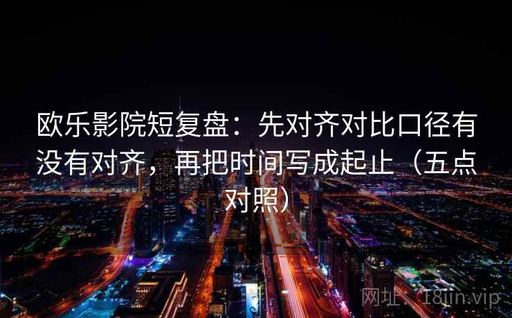 欧乐影院短复盘：先对齐对比口径有没有对齐，再把时间写成起止（五点对照）