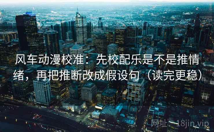 风车动漫校准：先校配乐是不是推情绪，再把推断改成假设句（读完更稳）