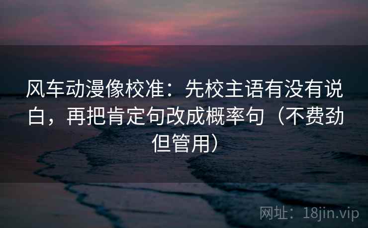 风车动漫像校准：先校主语有没有说白，再把肯定句改成概率句（不费劲但管用）