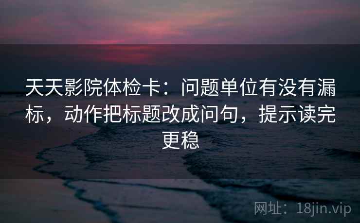 天天影院体检卡：问题单位有没有漏标，动作把标题改成问句，提示读完更稳