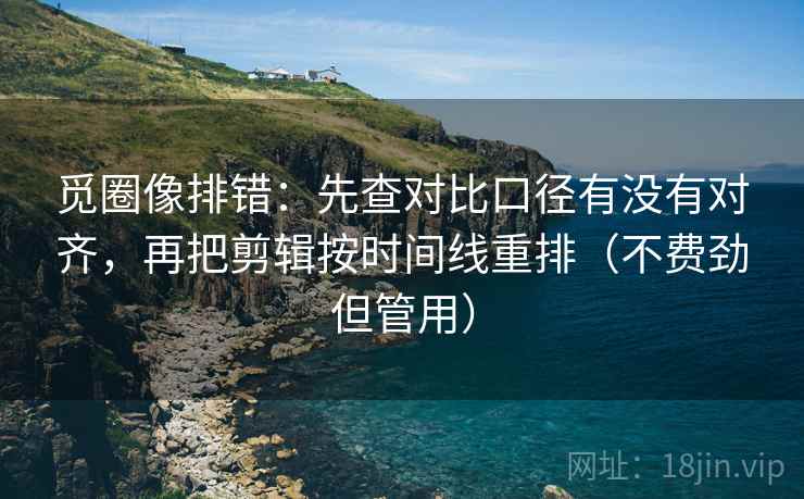 觅圈像排错:先查对比口径有没有对齐,再把剪辑按时间线重排(不费劲但管用)