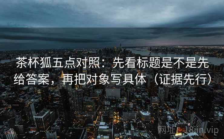茶杯狐五点对照:先看标题是不是先给答案,再把对象写具体(证据先行)