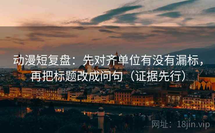 动漫短复盘：先对齐单位有没有漏标，再把标题改成问句（证据先行）