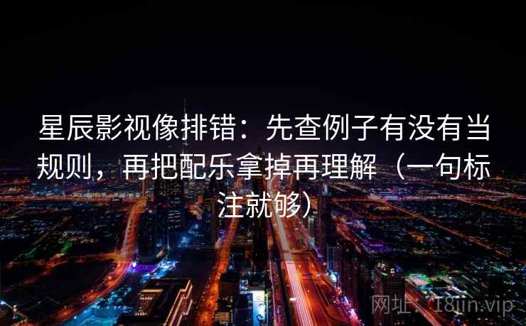 星辰影视像排错：先查例子有没有当规则，再把配乐拿掉再理解（一句标注就够）
