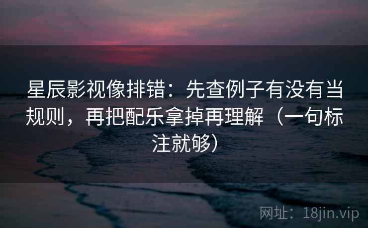 星辰影视像排错：先查例子有没有当规则，再把配乐拿掉再理解（一句标注就够）