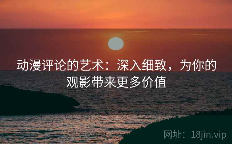 动漫评论的艺术：深入细致，为你的观影带来更多价值