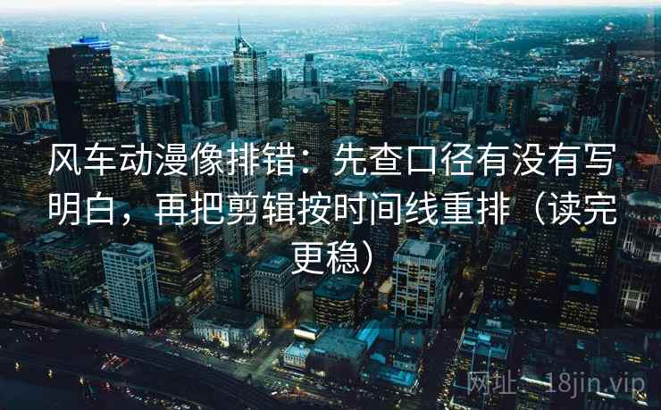 风车动漫像排错：先查口径有没有写明白，再把剪辑按时间线重排（读完更稳）