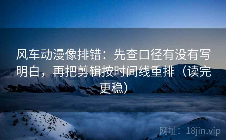 风车动漫像排错：先查口径有没有写明白，再把剪辑按时间线重排（读完更稳）