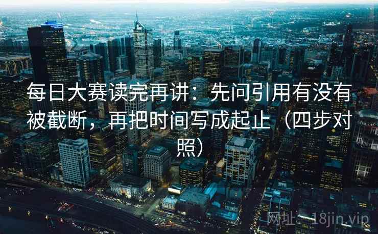 每日大赛读完再讲：先问引用有没有被截断，再把时间写成起止（四步对照）