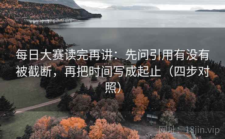 每日大赛读完再讲：先问引用有没有被截断，再把时间写成起止（四步对照）