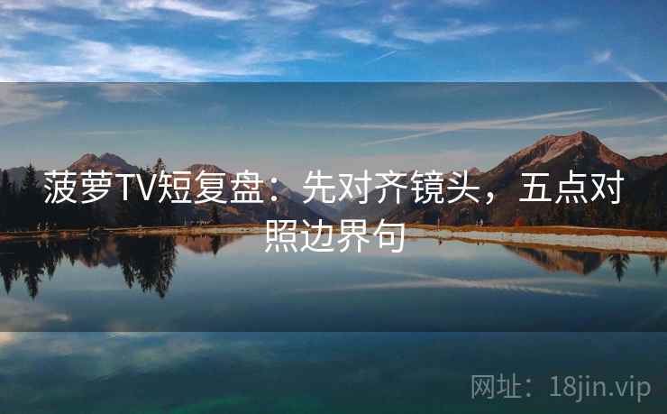 菠萝TV短复盘：先对齐镜头，五点对照边界句