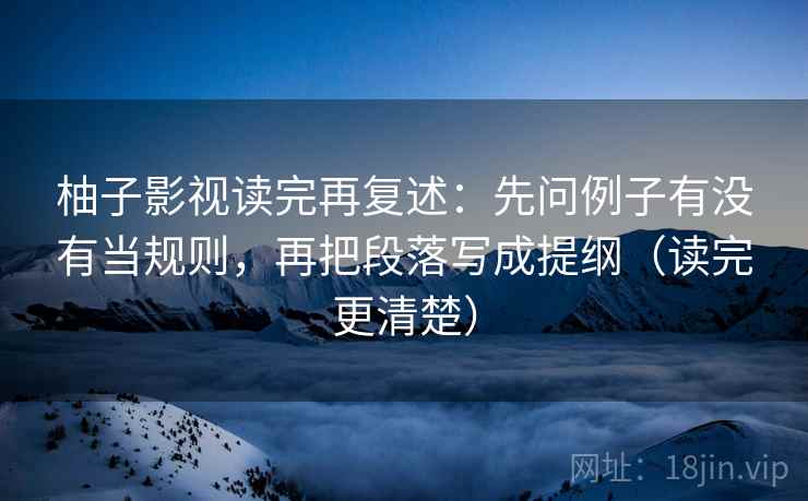 柚子影视读完再复述：先问例子有没有当规则，再把段落写成提纲（读完更清楚）