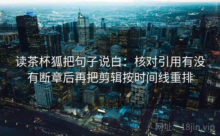 读茶杯狐把句子说白：核对引用有没有断章后再把剪辑按时间线重排