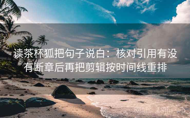读茶杯狐把句子说白：核对引用有没有断章后再把剪辑按时间线重排