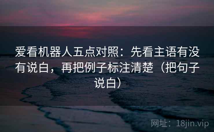 爱看机器人五点对照：先看主语有没有说白，再把例子标注清楚（把句子说白）