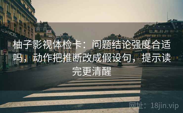 柚子影视体检卡：问题结论强度合适吗，动作把推断改成假设句，提示读完更清醒