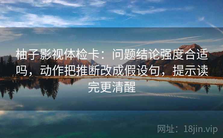 柚子影视体检卡：问题结论强度合适吗，动作把推断改成假设句，提示读完更清醒