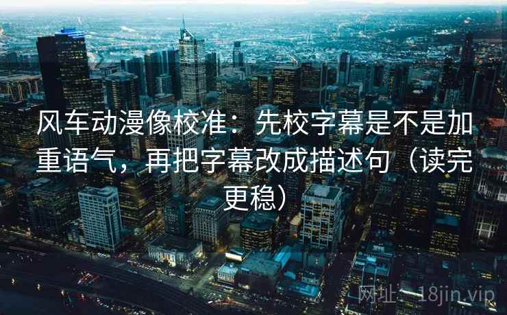 风车动漫像校准：先校字幕是不是加重语气，再把字幕改成描述句（读完更稳）