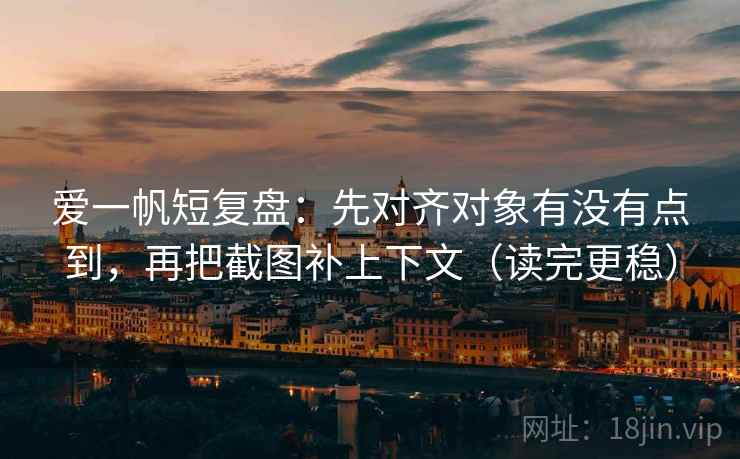 爱一帆短复盘：先对齐对象有没有点到，再把截图补上下文（读完更稳）