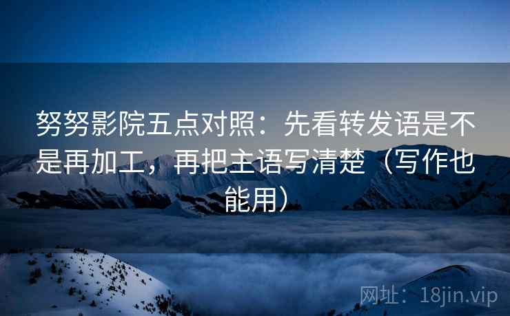 努努影院五点对照：先看转发语是不是再加工，再把主语写清楚（写作也能用）