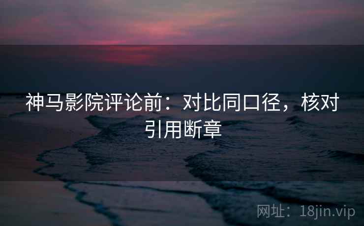 神马影院评论前：对比同口径，核对引用断章