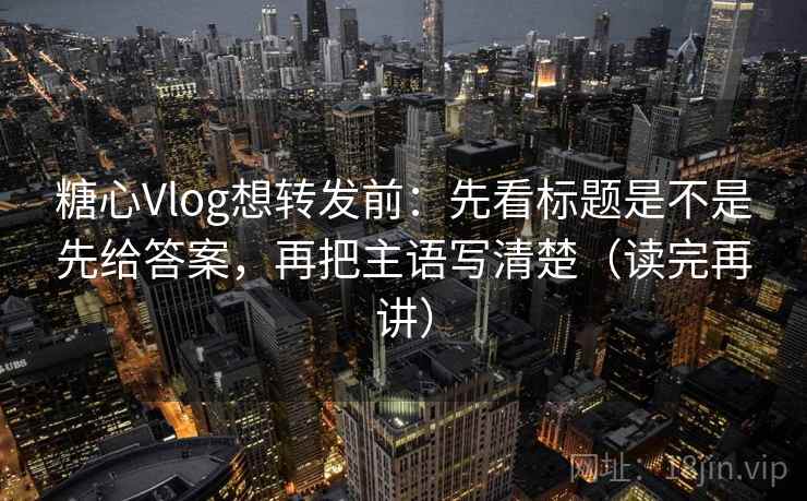 糖心Vlog想转发前：先看标题是不是先给答案，再把主语写清楚（读完再讲）