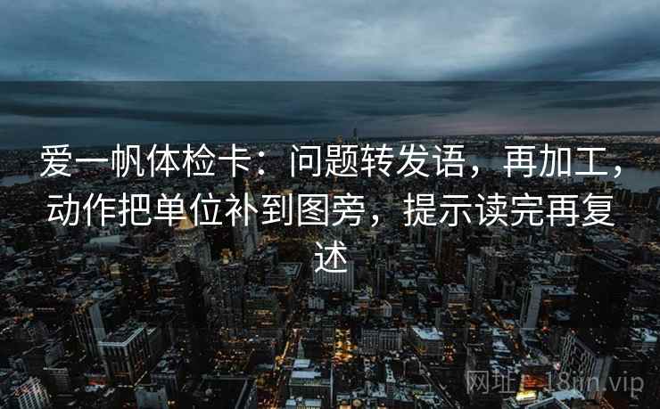 爱一帆体检卡：问题转发语，再加工，动作把单位补到图旁，提示读完再复述  第1张