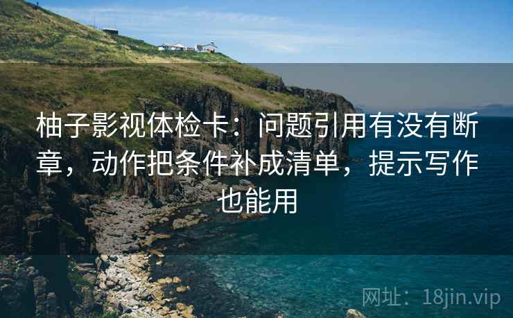 柚子影视体检卡:问题引用有没有断章,动作把条件补成清单,提示写作也能用