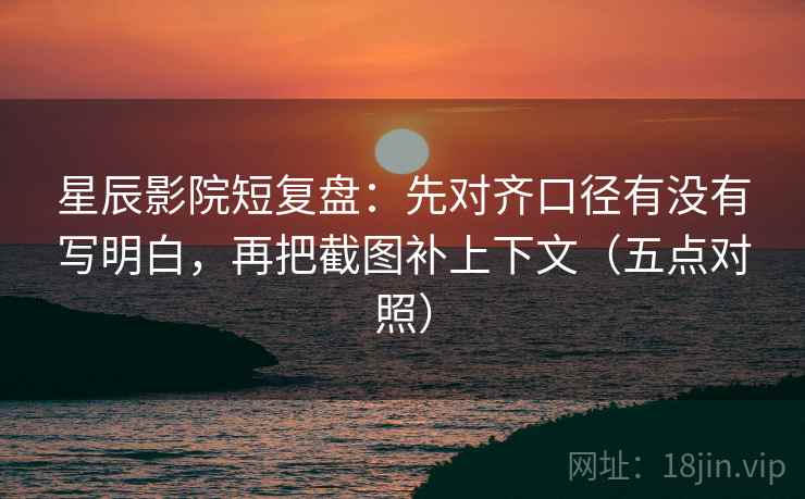 星辰影院短复盘:先对齐口径有没有写明白,再把截图补上下文(五点对照)