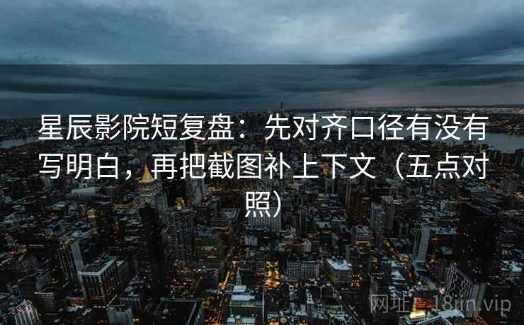 星辰影院短复盘:先对齐口径有没有写明白,再把截图补上下文(五点对照)