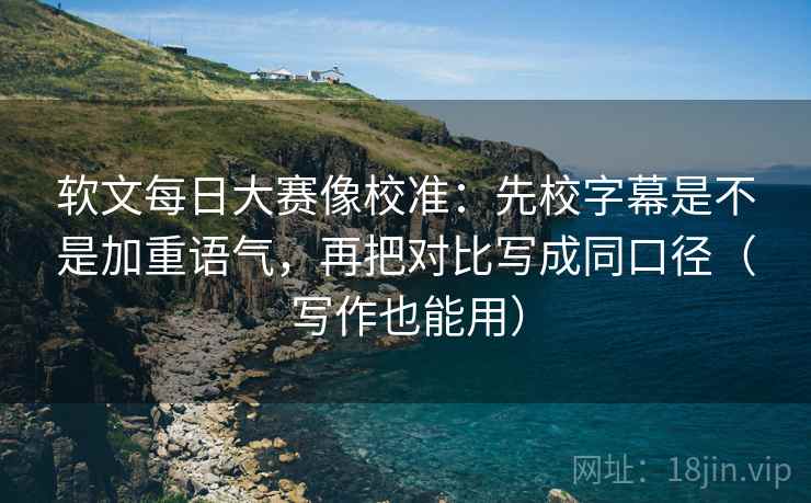 软文每日大赛像校准:先校字幕是不是加重语气,再把对比写成同口径(写作也能用)