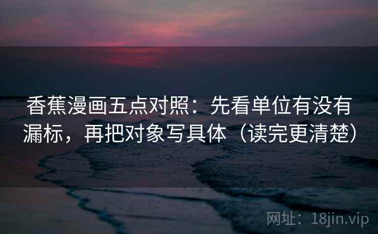 香蕉漫画五点对照:先看单位有没有漏标,再把对象写具体(读完更清楚)