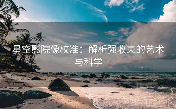 星空影院像校准:解析强收束的艺术与科学