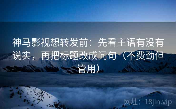 神马影视想转发前:先看主语有没有说实,再把标题改成问句(不费劲但管用)