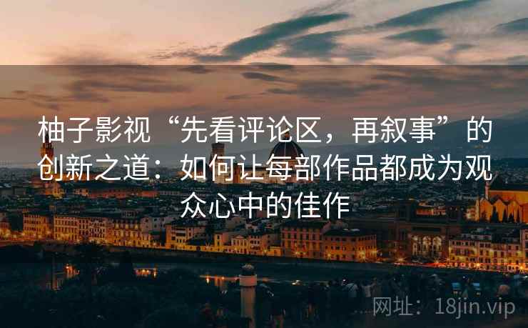 柚子影视“先看评论区,再叙事”的创新之道:如何让每部作品都成为观众心中的佳作