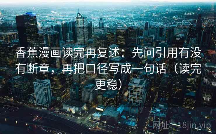 香蕉漫画读完再复述:先问引用有没有断章,再把口径写成一句话(读完更稳) 第2张 香蕉漫画读完再复述:先问引用有没有断章,再把口径写成一句话(读完更稳) 第2张
